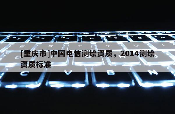 [重慶市]中國電信測繪資質(zhì)，2014測繪資質(zhì)標(biāo)準(zhǔn)