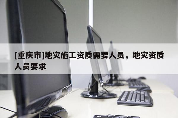 [重慶市]地災施工資質(zhì)需要人員，地災資質(zhì)人員要求