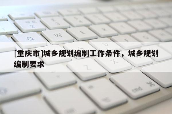 [重慶市]城鄉(xiāng)規(guī)劃編制工作條件，城鄉(xiāng)規(guī)劃編制要求
