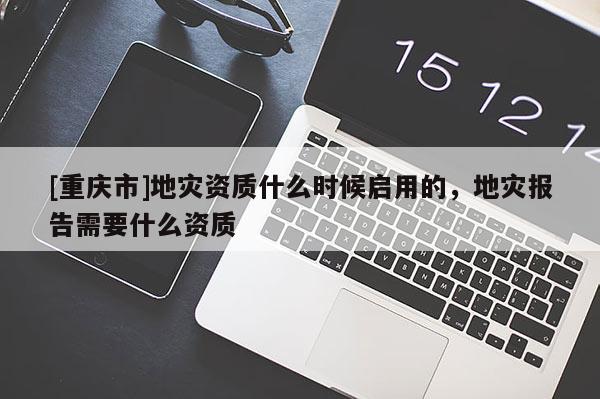[重慶市]地災(zāi)資質(zhì)什么時(shí)候啟用的，地災(zāi)報(bào)告需要什么資質(zhì)