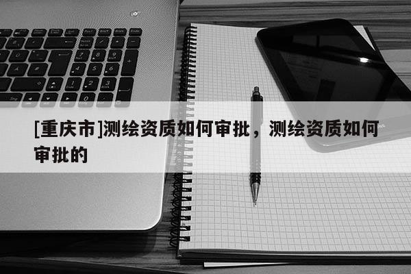 [重慶市]測繪資質(zhì)如何審批，測繪資質(zhì)如何審批的