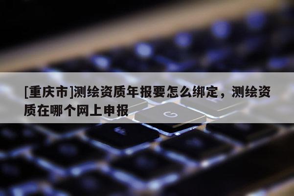 [重慶市]測繪資質(zhì)年報要怎么綁定，測繪資質(zhì)在哪個網(wǎng)上申報
