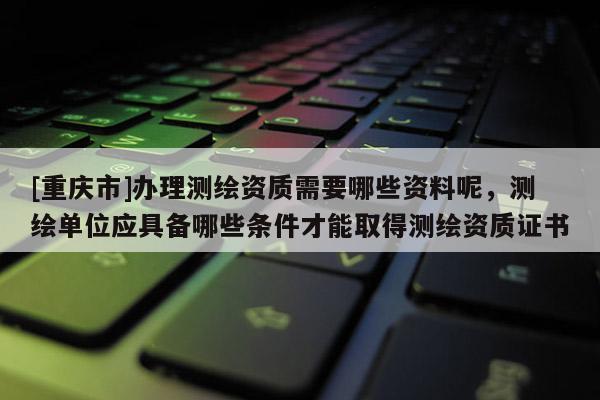 [重慶市]辦理測繪資質(zhì)需要哪些資料呢，測繪單位應具備哪些條件才能取得測繪資質(zhì)證書