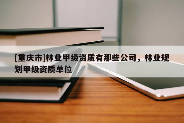 [重慶市]林業(yè)甲級(jí)資質(zhì)有那些公司，林業(yè)規(guī)劃甲級(jí)資質(zhì)單位