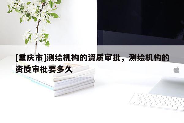 [重慶市]測繪機構的資質(zhì)審批，測繪機構的資質(zhì)審批要多久