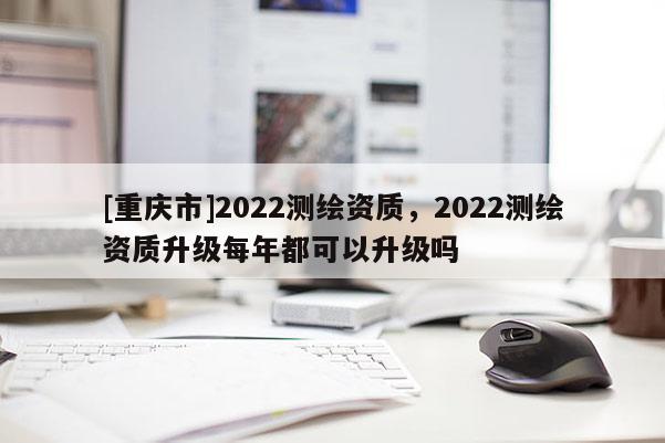 [重慶市]2022測(cè)繪資質(zhì)，2022測(cè)繪資質(zhì)升級(jí)每年都可以升級(jí)嗎