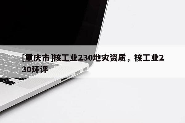[重慶市]核工業(yè)230地災(zāi)資質(zhì)，核工業(yè)230環(huán)評