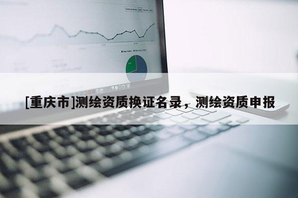 [重慶市]測繪資質(zhì)換證名錄，測繪資質(zhì)申報