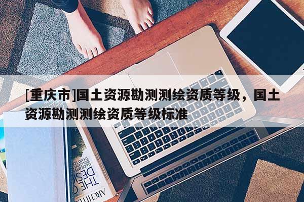 [重慶市]國土資源勘測測繪資質(zhì)等級，國土資源勘測測繪資質(zhì)等級標(biāo)準(zhǔn)