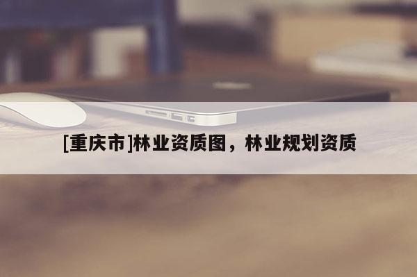 [重慶市]林業(yè)資質(zhì)圖，林業(yè)規(guī)劃資質(zhì)