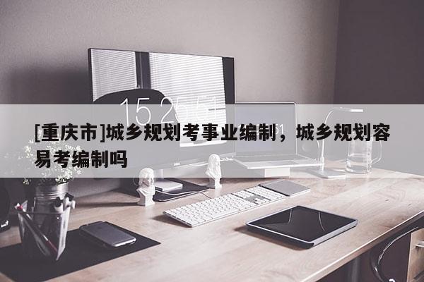 [重慶市]城鄉(xiāng)規(guī)劃考事業(yè)編制，城鄉(xiāng)規(guī)劃容易考編制嗎