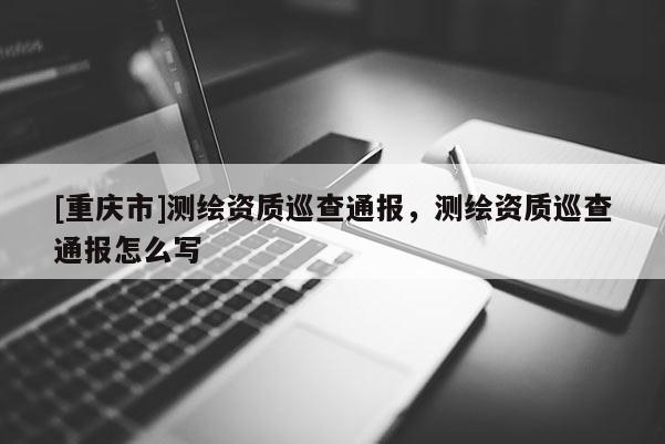 [重慶市]測繪資質(zhì)巡查通報，測繪資質(zhì)巡查通報怎么寫