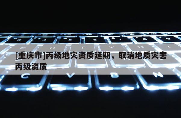 [重慶市]丙級地災資質(zhì)延期，取消地質(zhì)災害丙級資質(zhì)