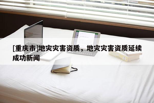 [重慶市]地災(zāi)災(zāi)害資質(zhì)，地災(zāi)災(zāi)害資質(zhì)延續(xù)成功新聞
