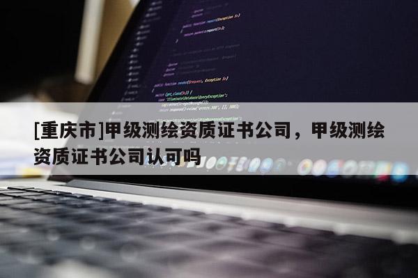 [重慶市]甲級測繪資質(zhì)證書公司，甲級測繪資質(zhì)證書公司認可嗎