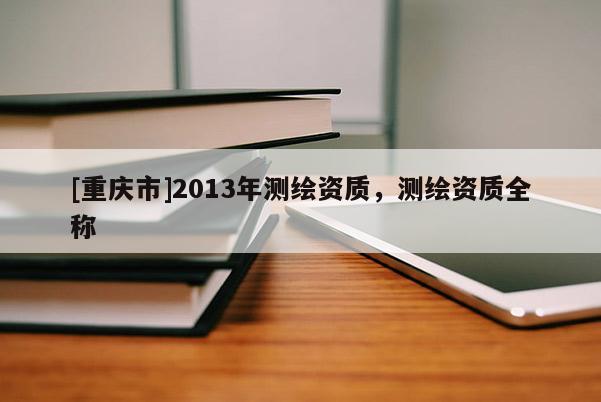 [重慶市]2013年測繪資質(zhì)，測繪資質(zhì)全稱