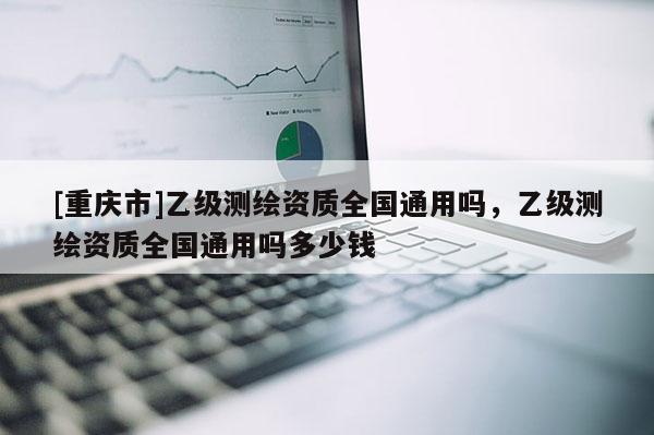 [重慶市]乙級測繪資質(zhì)全國通用嗎，乙級測繪資質(zhì)全國通用嗎多少錢