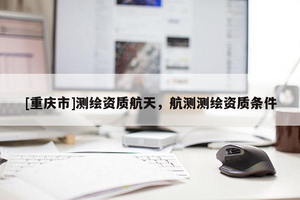 [重慶市]測繪資質(zhì)航天，航測測繪資質(zhì)條件