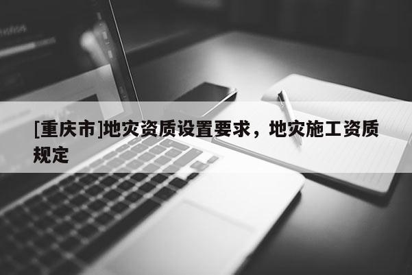 [重慶市]地災(zāi)資質(zhì)設(shè)置要求，地災(zāi)施工資質(zhì)規(guī)定