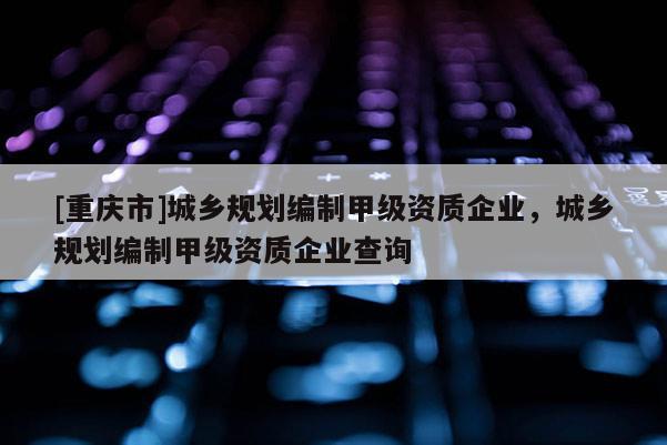 [重慶市]城鄉(xiāng)規(guī)劃編制甲級資質(zhì)企業(yè)，城鄉(xiāng)規(guī)劃編制甲級資質(zhì)企業(yè)查詢