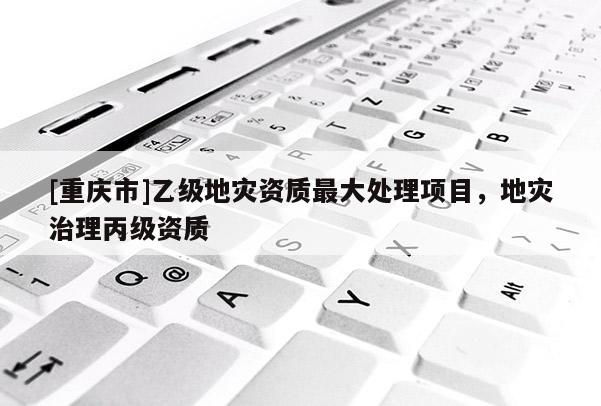 [重慶市]乙級地災(zāi)資質(zhì)更大處理項(xiàng)目，地災(zāi)治理丙級資質(zhì)