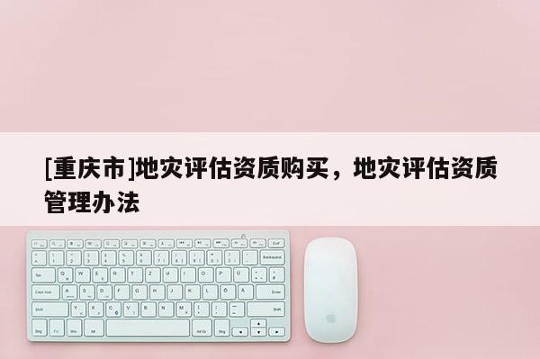 [重慶市]地災(zāi)評(píng)估資質(zhì)購(gòu)買(mǎi)，地災(zāi)評(píng)估資質(zhì)管理辦法
