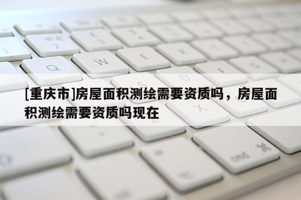 [重慶市]房屋面積測(cè)繪需要資質(zhì)嗎，房屋面積測(cè)繪需要資質(zhì)嗎現(xiàn)在