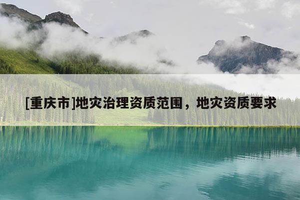 [重慶市]地災(zāi)治理資質(zhì)范圍，地災(zāi)資質(zhì)要求