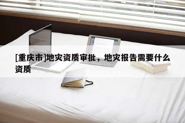 [重慶市]地災(zāi)資質(zhì)審批，地災(zāi)報告需要什么資質(zhì)