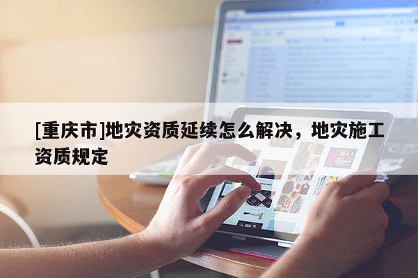 [重慶市]地災(zāi)資質(zhì)延續(xù)怎么解決，地災(zāi)施工資質(zhì)規(guī)定