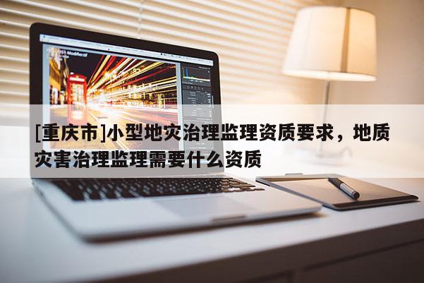 [重慶市]小型地災(zāi)治理監(jiān)理資質(zhì)要求，地質(zhì)災(zāi)害治理監(jiān)理需要什么資質(zhì)