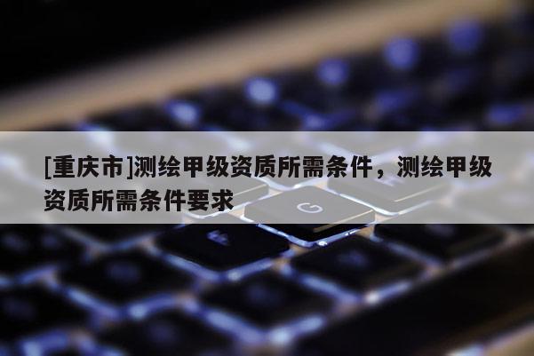 [重慶市]測繪甲級資質所需條件，測繪甲級資質所需條件要求