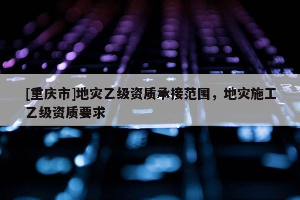 [重慶市]地災(zāi)乙級資質(zhì)承接范圍，地災(zāi)施工乙級資質(zhì)要求