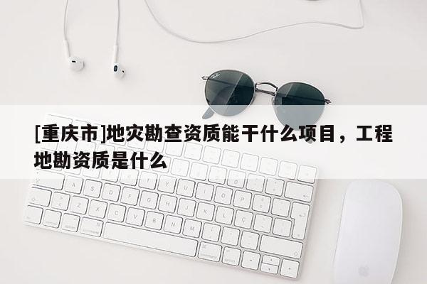 [重慶市]地災(zāi)勘查資質(zhì)能干什么項目，工程地勘資質(zhì)是什么