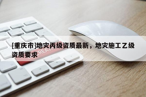 [重慶市]地災(zāi)丙級資質(zhì)最新，地災(zāi)施工乙級資質(zhì)要求