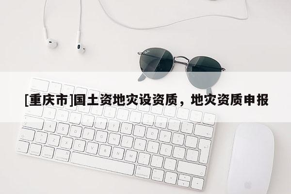 [重慶市]國土資地災(zāi)設(shè)資質(zhì)，地災(zāi)資質(zhì)申報