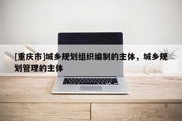 [重慶市]城鄉(xiāng)規(guī)劃組織編制的主體，城鄉(xiāng)規(guī)劃管理的主體