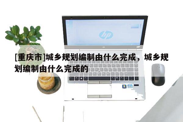 [重慶市]城鄉(xiāng)規(guī)劃編制由什么完成，城鄉(xiāng)規(guī)劃編制由什么完成的