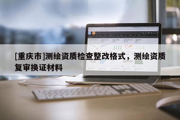 [重慶市]測(cè)繪資質(zhì)檢查整改格式，測(cè)繪資質(zhì)復(fù)審換證材料