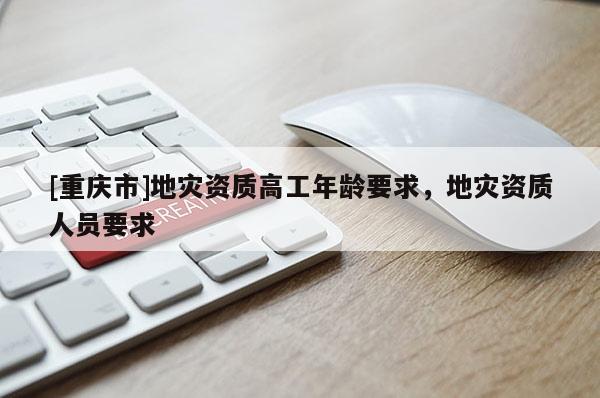 [重慶市]地災(zāi)資質(zhì)高工年齡要求，地災(zāi)資質(zhì)人員要求