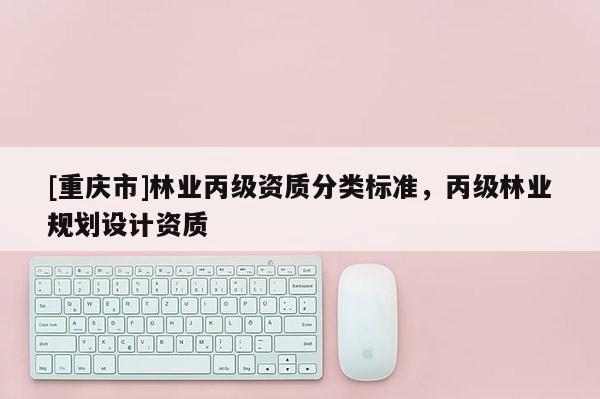 [重慶市]林業(yè)丙級(jí)資質(zhì)分類(lèi)標(biāo)準(zhǔn)，丙級(jí)林業(yè)規(guī)劃設(shè)計(jì)資質(zhì)