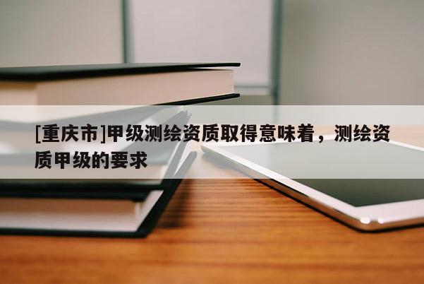 [重慶市]甲級測繪資質(zhì)取得意味著，測繪資質(zhì)甲級的要求