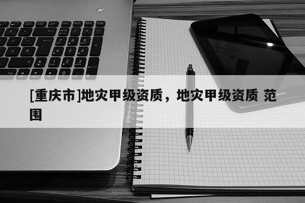 [重慶市]地災(zāi)甲級(jí)資質(zhì)，地災(zāi)甲級(jí)資質(zhì) 范圍