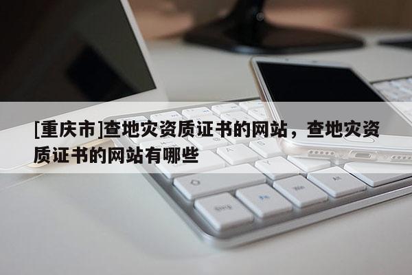[重慶市]查地災(zāi)資質(zhì)證書的網(wǎng)站，查地災(zāi)資質(zhì)證書的網(wǎng)站有哪些