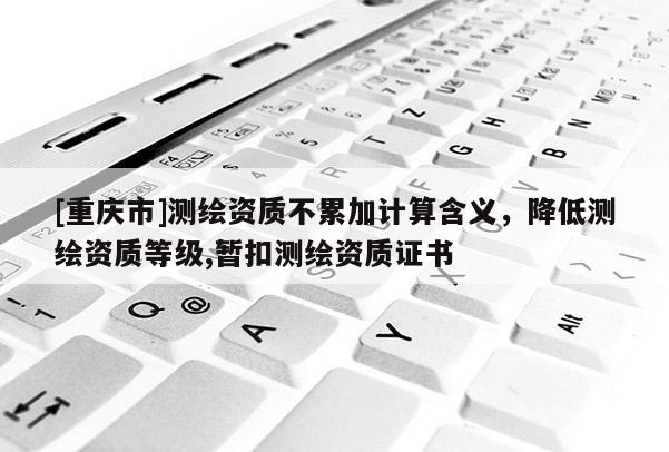 [重慶市]測繪資質(zhì)不累加計(jì)算含義，降低測繪資質(zhì)等級,暫扣測繪資質(zhì)證書