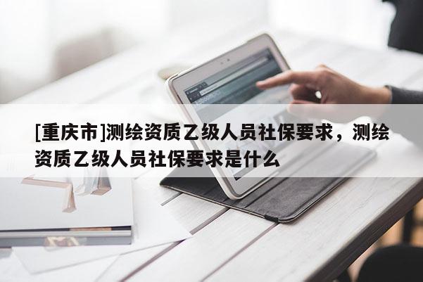 [重慶市]測繪資質(zhì)乙級人員社保要求，測繪資質(zhì)乙級人員社保要求是什么