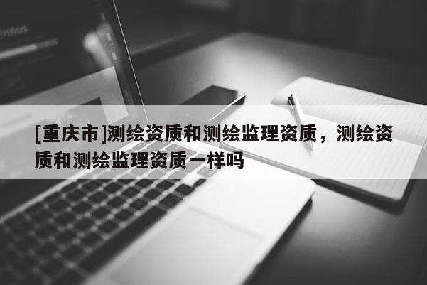 [重慶市]測繪資質(zhì)和測繪監(jiān)理資質(zhì)，測繪資質(zhì)和測繪監(jiān)理資質(zhì)一樣嗎