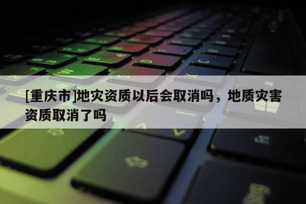 [重慶市]地災(zāi)資質(zhì)以后會(huì)取消嗎，地質(zhì)災(zāi)害資質(zhì)取消了嗎