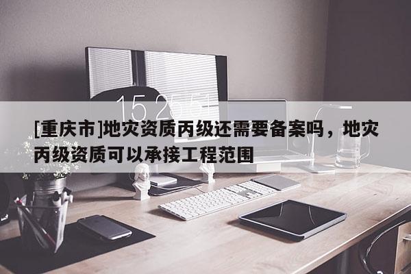 [重慶市]地災(zāi)資質(zhì)丙級(jí)還需要備案嗎，地災(zāi)丙級(jí)資質(zhì)可以承接工程范圍