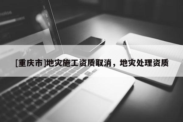 [重慶市]地災(zāi)施工資質(zhì)取消，地災(zāi)處理資質(zhì)